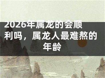 2026年属龙的会顺利吗，属龙人最难熬的年龄