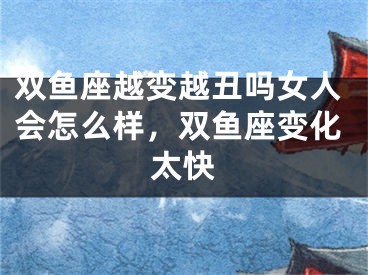 双鱼座越变越丑吗女人会怎么样,双鱼座变化太快