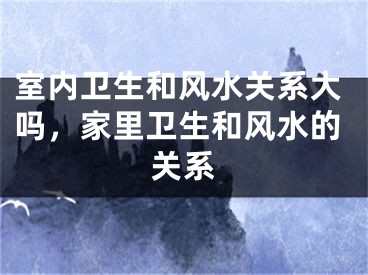 室内卫生和风水关系大吗，家里卫生和风水的关系