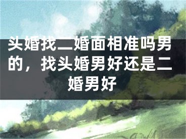 头婚找二婚面相准吗男的,找头婚男好还是二婚男好