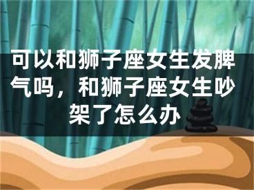 可以和狮子座女生发脾气吗,和狮子座女生吵架了怎么办