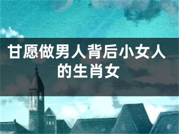 甘愿做男人背后小女人的生肖女