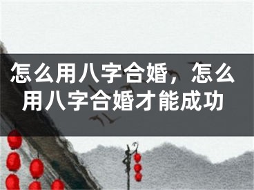 怎么用八字合婚,怎么用八字合婚才能成功