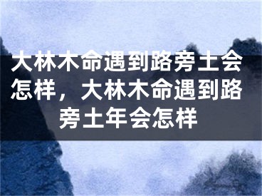 大林木命遇到路旁土会怎样，大林木命遇到路旁土年会怎样