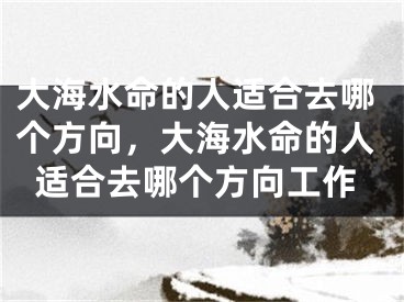 大海水命的人适合去哪个方向，大海水命的人适合去哪个方向工作