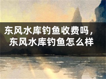 东风水库钓鱼收费吗,东风水库钓鱼怎么样