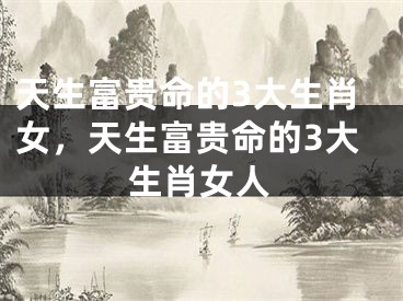 天生富贵命的3大生肖女，天生富贵命的3大生肖女人