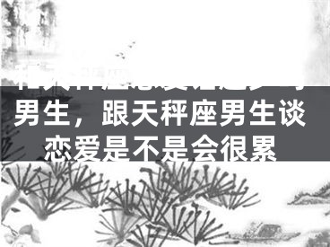 和天秤座恋爱话题少吗男生,跟天秤座男生谈恋爱是不是会很累