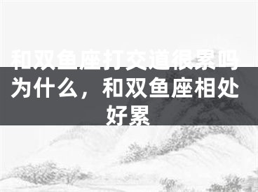 和双鱼座打交道很累吗为什么，和双鱼座相处好累