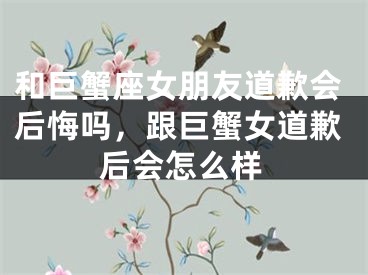 和巨蟹座女朋友道歉会后悔吗,跟巨蟹女道歉后会怎么样
