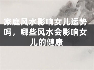 家庭风水影响女儿运势吗,哪些风水会影响女儿的健康