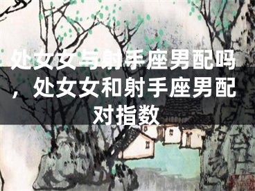 处女女与射手座男配吗,处女女和射手座男配对指数