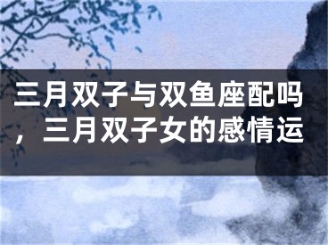 三月双子与双鱼座配吗,三月双子女的感情运