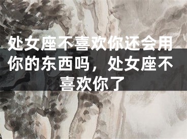 处女座不喜欢你还会用你的东西吗,处女座不喜欢你了
