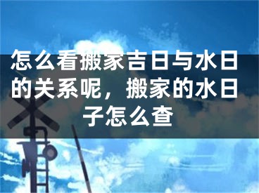 怎么看搬家吉日与水日的关系呢，搬家的水日子怎么查