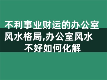 不利事业财运的办公室风水格局,办公室风水不好如何化解