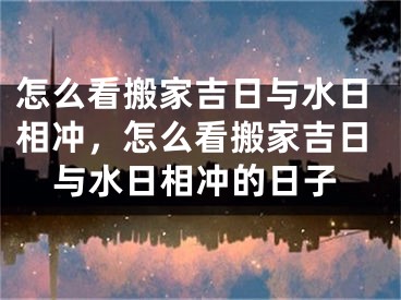 怎么看搬家吉日与水日相冲，怎么看搬家吉日与水日相冲的日子