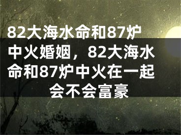 82大海水命和87炉中火婚姻,82大海水命和87炉中火在一起会不会富豪