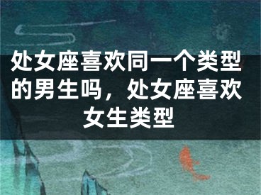 处女座喜欢同一个类型的男生吗,处女座喜欢女生类型