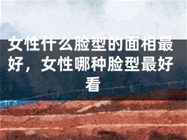 女性什么脸型的面相最好，女性哪种脸型最好看