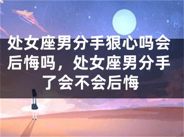 处女座男分手狠心吗会后悔吗,处女座男分手了会不会后悔