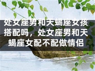 处女座男和天蝎座女孩搭配吗,处女座男和天蝎座女配不配做情侣