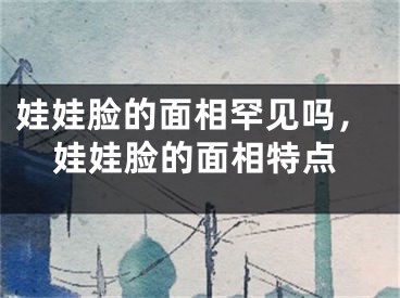 娃娃脸的面相罕见吗,娃娃脸的面相特点