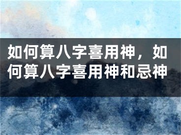 如何算八字喜用神,如何算八字喜用神和忌神