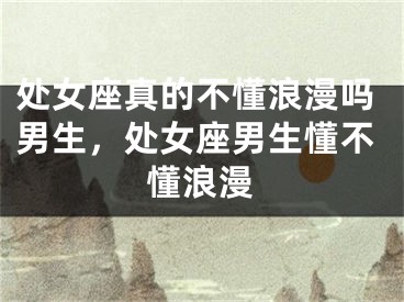 处女座真的不懂浪漫吗男生，处女座男生懂不懂浪漫