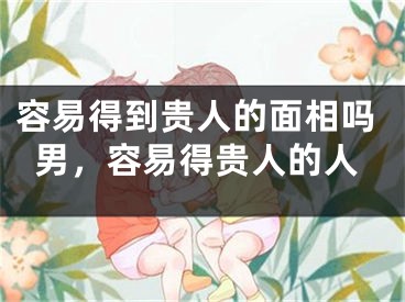 容易得到贵人的面相吗男，容易得贵人的人