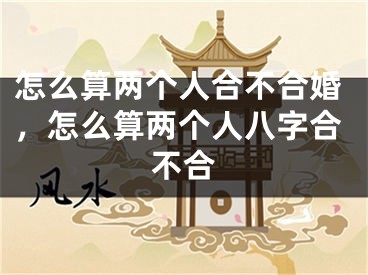 怎么算两个人合不合婚,怎么算两个人八字合不合