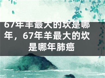 67年羊最大的坎是哪年,67年羊最大的坎是哪年肺癌