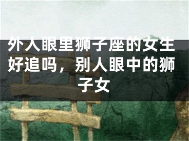 外人眼里狮子座的女生好追吗,别人眼中的狮子女