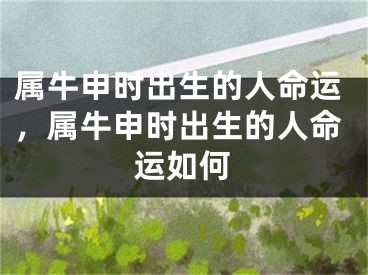 属牛申时出生的人命运,属牛申时出生的人命运如何
