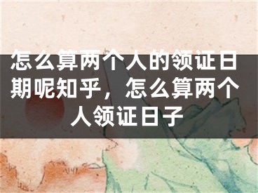 怎么算两个人的领证日期呢知乎,怎么算两个人领证日子