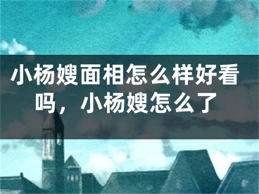 小杨嫂面相怎么样好看吗,小杨嫂怎么了