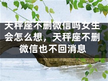 天秤座不删微信吗女生会怎么想,天秤座不删微信也不回消息