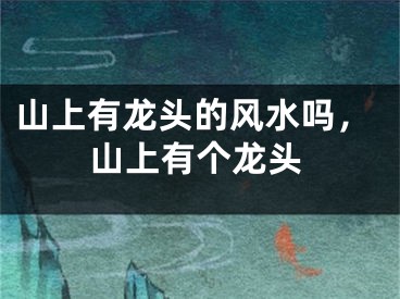 山上有龙头的风水吗,山上有个龙头