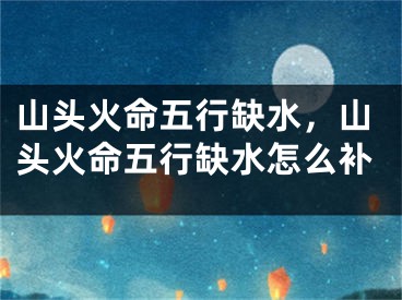 山头火命五行缺水,山头火命五行缺水怎么补