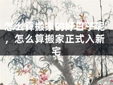 怎么算搬家的好日子呢，怎么算搬家正式入新宅