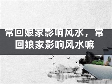 常回娘家影响风水，常回娘家影响风水嘛