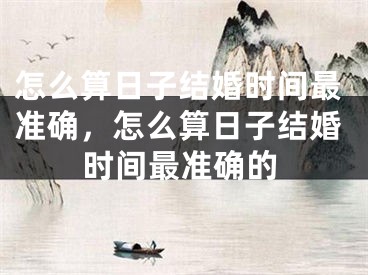 怎么算日子结婚时间最准确,怎么算日子结婚时间最准确的