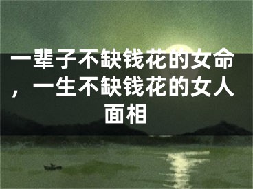 一辈子不缺钱花的女命,一生不缺钱花的女人面相