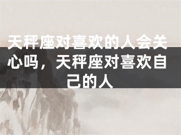 天秤座对喜欢的人会关心吗，天秤座对喜欢自己的人