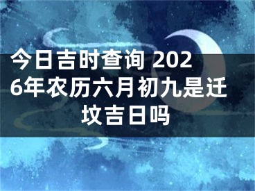 今日吉时查询 2026年农历六月初九是迁坟吉日吗