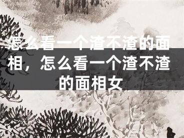 怎么看一个渣不渣的面相,怎么看一个渣不渣的面相女