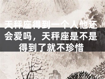 天秤座得到一个人他还会爱吗，天秤座是不是得到了就不珍惜
