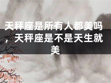 天秤座是所有人都美吗,天秤座是不是天生就美