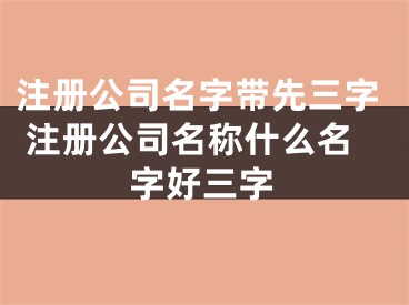 注册公司名字带先三字 注册公司名称什么名字好三字