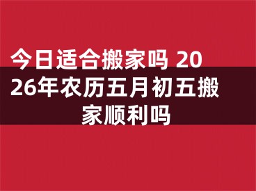 今日适合搬家吗 2026年农历五月初五搬家顺利吗
